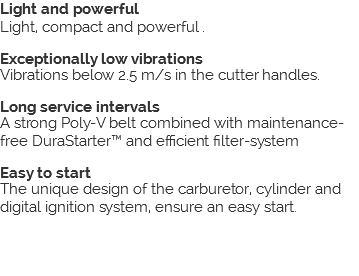 Light and powerful Light, compact and powerful . Exceptionally low vibrations Vibrations below 2.5 m/s in the cutter handles. Long service intervals A strong Poly-V belt combined with maintenance-free DuraStarter™ and efficient filter-system Easy to start The unique design of the carburetor, cylinder and digital ignition system, ensure an easy start. 