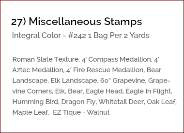 &nbsp;27) Miscellaneous Stamps Integral Color - #242 1 Bag Per 2 Yards Roman Slate Texture, 4’ Compass Medallion, 4’ Aztec Medallion, 4’ Fire Rescue Medallion, Bear Landscape, Elk Landscape, 60” Grapevine, Grape- vine Corners, Elk, Bear, Eagle Head, Eagle In Flight, Humming Bird, Dragon Fly, Whitetail Deer, Oak Leaf, Maple Leaf, EZ Tique - Walnut 