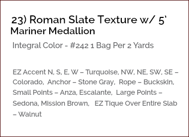 &nbsp;23) Roman Slate Texture w/ 5’ Mariner Medallion Integral Color - #242 1 Bag Per 2 Yards EZ Accent N, S, E, W – Turquoise, NW, NE, SW, SE – Colorado, Anchor – Stone Gray, Rope – Buckskin, Small Points – Anza, Escalante, Large Points – Sedona, Mission Brown, EZ Tique Over Entire Slab – Walnut 