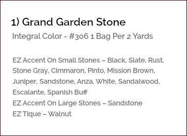 &nbsp;1) Grand Garden Stone Integral Color - #306 1 Bag Per 2 Yards EZ Accent On Small Stones – Black, Slate, Rust, Stone Gray, Cimmaron, Pinto, Mission Brown, Juniper, Sandstone, Anza, White, Sandalwood, Escalante, Spanish Buff EZ Accent On Large Stones – Sandstone EZ Tique – Walnut