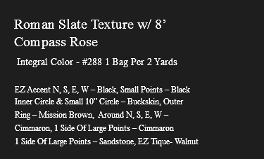 &nbsp;Roman Slate Texture w/ 8’ Compass Rose Integral Color - #288 1 Bag Per 2 Yards EZ Accent N, S, E, W – Black, Small Points – Black Inner Circle & Small 10” Circle – Buckskin, Outer Ring – Mission Brown, Around N, S, E, W – Cimmaron, 1 Side Of Large Points – Cimmaron 1 Side Of Large Points – Sandstone, EZ Tique- Walnut